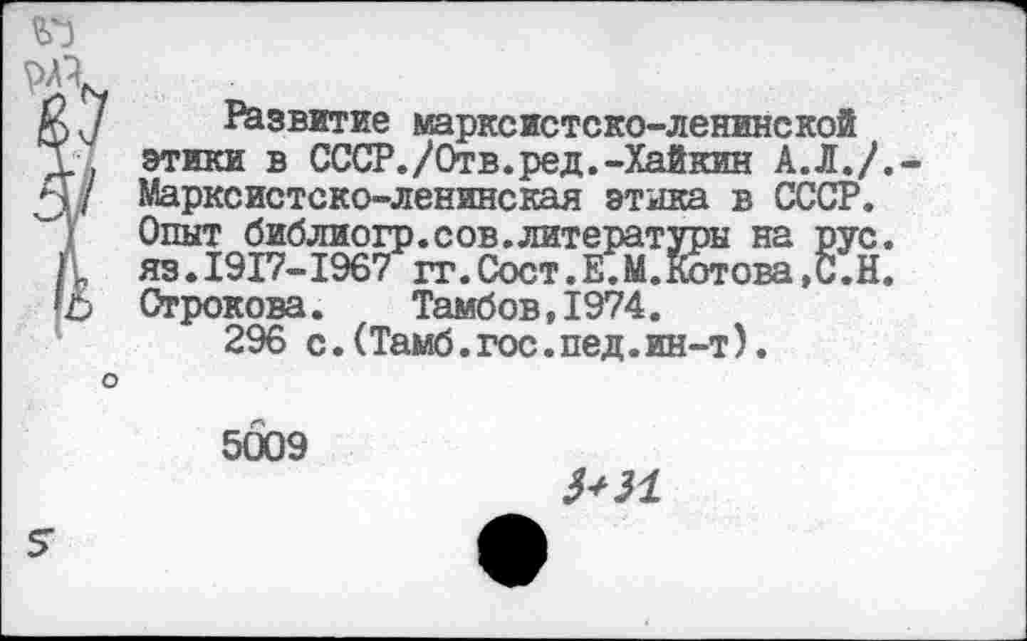 ﻿? Развитие марксистско-ленинской этики в СССР./Отв.ред.-Хайкин А.Л./.-Марксистско-ленинская этика в СССР. Опыт библиогр.сов.литературы на рус. яз.1917-1967 гг.Сост.Е.М.Котова,С.Н. Строкова.	Тамбов,1974.
296 с.(Тамб.гос.пед.ин-т).
о
5009
3+И
5-